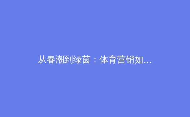从春潮到绿茵：体育营销如何借力数字浪潮破局新生 - 3