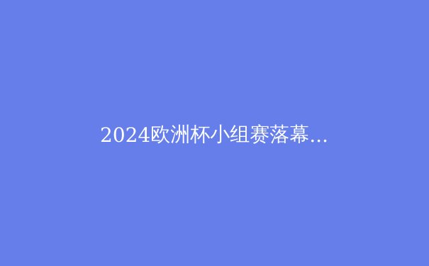 2024欧洲杯小组赛落幕：黑马横行，豪门震荡，16强对阵解析 - 2