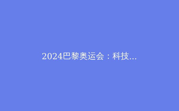 2024巴黎奥运会：科技与环保的体育盛宴 - 3